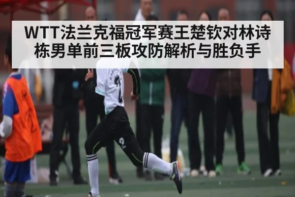 WTT法兰克福冠军赛王楚钦对林诗栋男单前三板攻防解析与胜负手
