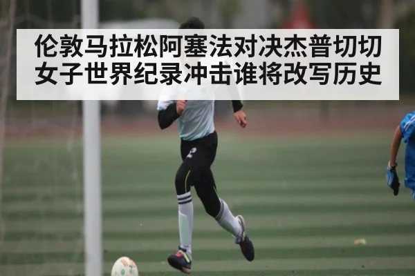 伦敦马拉松阿塞法对决杰普切切女子世界纪录冲击谁将改写历史